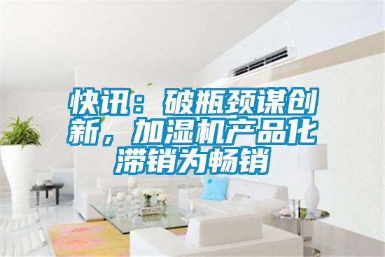 快訊：破瓶頸謀創(chuàng)新，加濕機(jī)產(chǎn)品化滯銷為暢銷