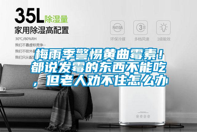 梅雨季警惕黃曲霉素！都說發(fā)霉的東西不能吃，但老人勸不住怎么辦