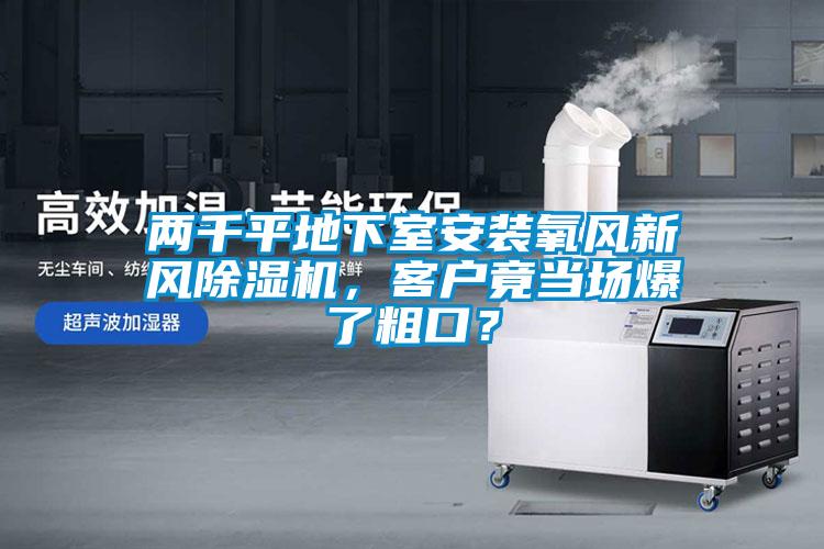 兩千平地下室安裝氧風(fēng)新風(fēng)除濕機，客戶竟當(dāng)場爆了粗口？