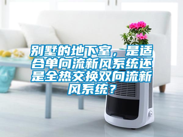 別墅的地下室，是適合單向流新風系統(tǒng)還是全熱交換雙向流新風系統(tǒng)？