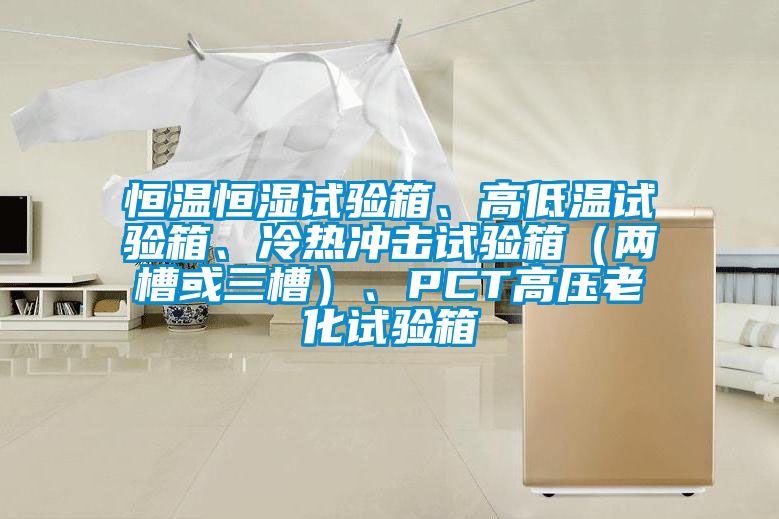 恒溫恒濕試驗(yàn)箱、高低溫試驗(yàn)箱、冷熱沖擊試驗(yàn)箱（兩槽或三槽）、PCT高壓老化試驗(yàn)箱